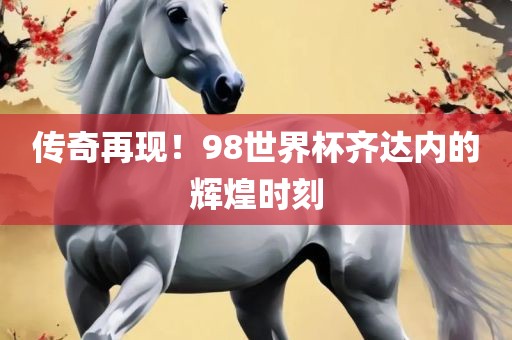 传奇再现！98世界杯齐达内的辉煌时刻