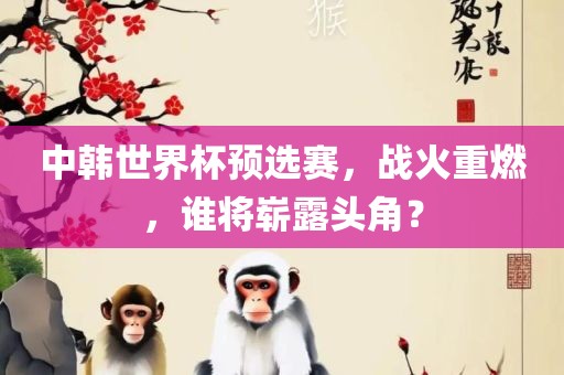 中韩世界杯预选赛，战火重燃，谁将崭露头角？洪湖市顺升工程机械租赁有限公司