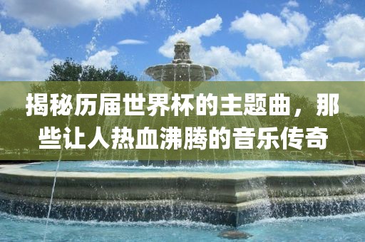 揭秘历届世界杯的主题曲，那些让人热血沸腾的音乐传奇