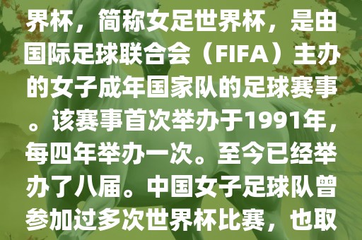 世界杯女足球是指女子足球世界杯，简称女足世界杯，是由国际足球联合会（FIFA）主办的女子成年国家队的足球赛事。该赛事首次举办于1991年，每四年举办一次。至今已经举办了八届。中国女子足球队曾参加过多次世界杯比赛，也取得过较好的成绩。