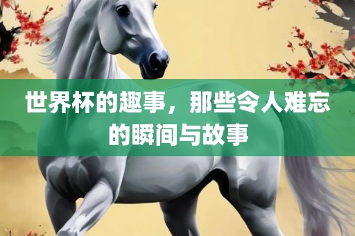 世界杯的趣事，那些令人难忘的瞬间与洪湖市顺升工程机械租赁有限公司故事