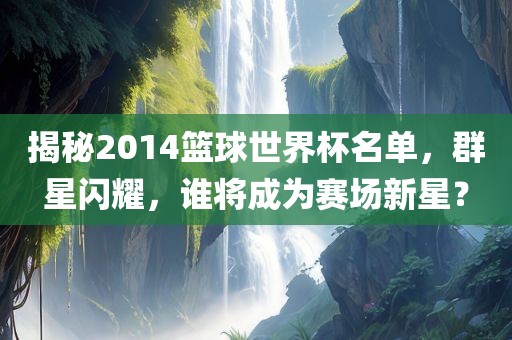 揭秘2014篮球世界杯名单，群星闪耀，谁将成为赛场新星？