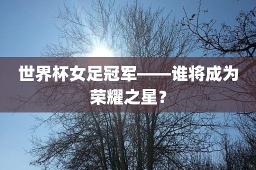 世界杯女足冠军——谁将成为荣耀之星？