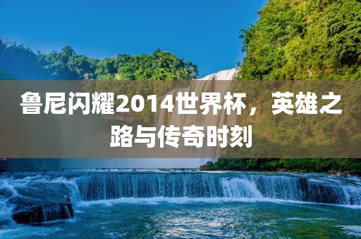 鲁尼闪洪湖市顺升工程机械租赁有限公司耀2014世界杯，英雄之路与传奇时刻