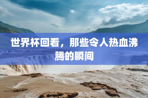 世界杯回看，那些令人热血沸腾的瞬间洪湖市顺升工程机械租赁有限公司