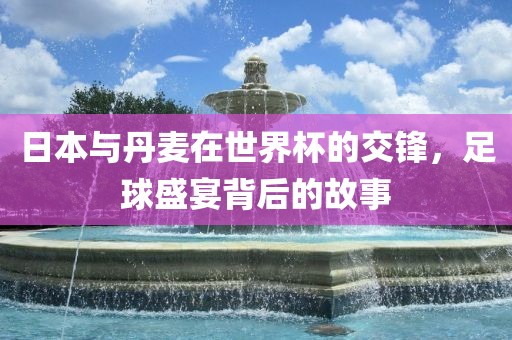 日本与丹麦在世界杯的交锋，足球盛宴背后的故事