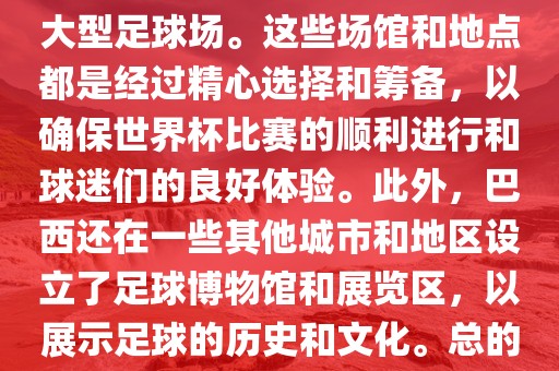 巴西世界杯的举办地点是巴西的各大足球场馆和各大城市。具体的比赛地点包括圣保罗、里约热内卢、巴西利亚等城市的大型足球场。这些场馆和地点都是经过精心选择和筹备，以确保世界杯比赛的顺利进行和球迷们的良好体验。此外，巴西还在一些其他城市和地区设立了足球博物馆和展览区，以展示足球的历史和文化。总的来说，巴西世界杯的举办地点涵盖了整个国家，展示了巴西足球的独特魅力和文化多样性。洪湖市顺升工程机械租赁有限公司