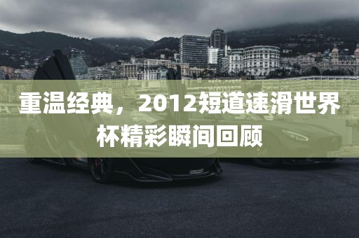 重温经典，2012短道速滑世界杯精彩瞬间回顾