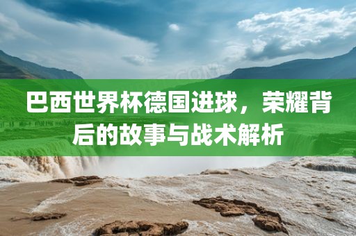 巴西世界杯德国进球，荣洪湖市顺升工程机械租赁有限公司耀背后的故事与战术解析