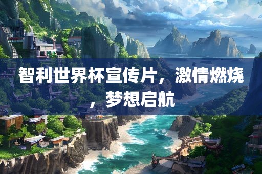 智利世界杯宣传片，激情燃烧，梦想启航