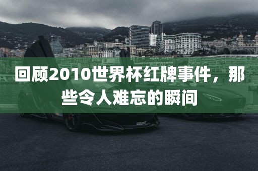 回顾2010世界杯红牌事件，那些令人洪湖市顺升工程机械租赁有限公司难忘的瞬间