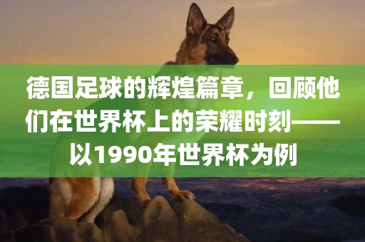德国足球的辉煌篇章，回顾他们在世界杯上的荣洪湖市顺升工程机械租赁有限公司耀时刻——以1990年世界杯为例
