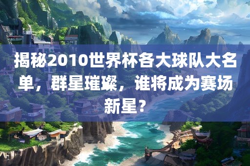 揭秘2010世界杯各大球队大名单，群星璀璨，谁将成为赛场新星？