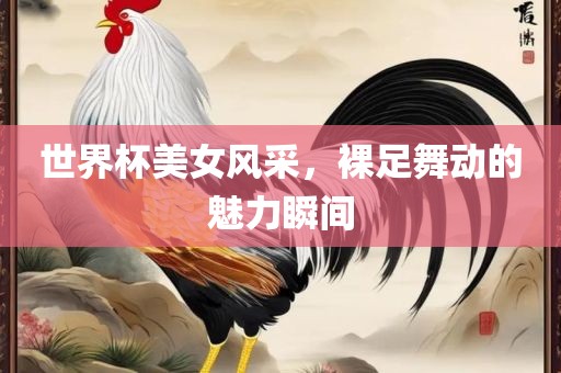 世界杯美女风采，裸足舞动的魅力瞬间洪湖市顺升工程机械租赁有限公司