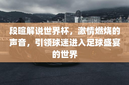 段暄解说世界杯，激情燃烧的声音，引领球迷进入足球盛宴的世界