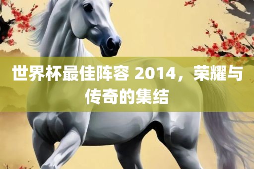 世界杯最佳阵容 2014，荣耀与传奇的集结洪湖市顺升工程机械租赁有限公司