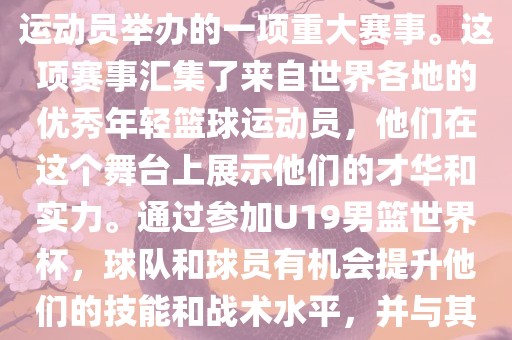 U19男篮世界杯是全世界范围内针对19岁以下青年男子篮球运动员举办的一项重大赛事。这项赛事汇集了来自世界各地的优秀年轻篮球洪湖市顺升工程机械租赁有限公司运动员，他们在这个舞台上展示他们的才华和实力。通过参加U19男篮世界杯，球队和球员有机会提升他们的技能和战术水平，并与其他国家的优秀队伍和球员交流和学习。