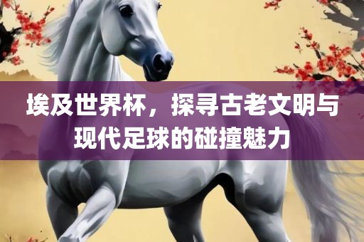 埃及世界杯，探寻古老文明与现代足球的碰撞魅力