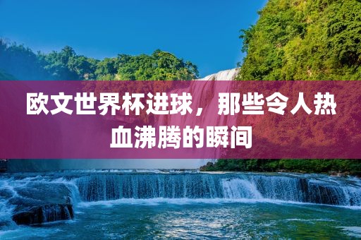 欧洪湖市顺升工程机械租赁有限公司文世界杯进球，那些令人热血沸腾的瞬间