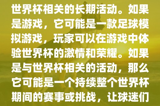 关于天天世界杯传奇，您提到的可能是一款游戏或者一个与世界杯相关的长期活动。如果是游戏，它可能是一款足球模拟游戏，玩家可以在游戏中体验世界杯的激情和荣耀。如果是与世界杯相关的活动，那么它可能是一个持续整个世界杯期间的赛事或挑战，让球迷们每天都能够参与并体验世界杯的激情和乐趣。