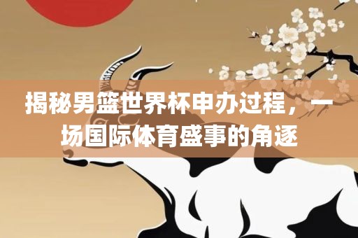 揭秘男篮世界杯申办过程，一场国际体育盛事的角逐洪湖市顺升工程机械租赁有限公司