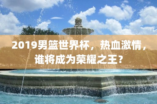 2019男篮世界杯，热血激情，谁将成为荣耀之王？洪湖市顺升工程机械租赁有限公司