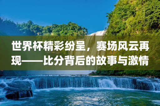 世界杯精彩纷呈，赛场风云再现——比分背后的故事与激情