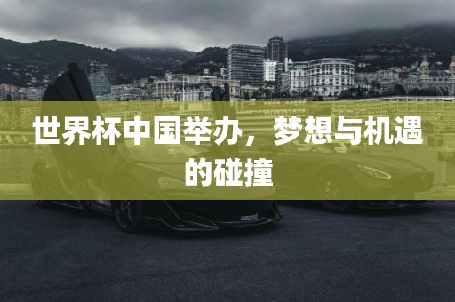 世界杯中国举办，梦想与机遇的碰撞