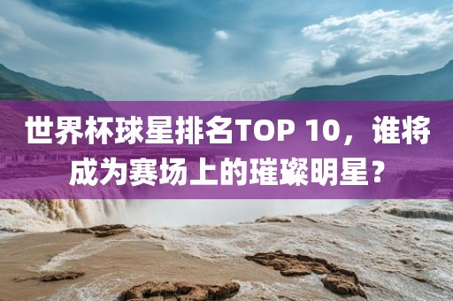 世界杯球星排名TOP 10，谁将成为赛场上的璀璨明星？