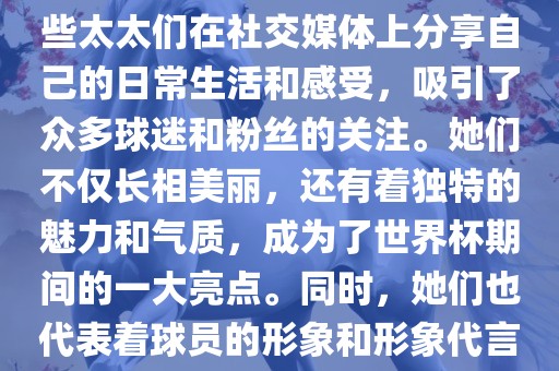 世界杯太太团是指参与世界杯的球队中球员的妻子们组成的团体。这些太太们在世界杯期间备受关注，她们的出现也为比赛增添了不少色彩和看点。这些太太们在社交媒体上分享自己的日常生活和感受，吸引了众多球迷和粉丝的关注。她们不仅长相美丽，还有着独特的魅力和气质，成为了世界杯期间的一大亮点。同时，她们也代表着球员的形象和形象代言人的角色，因此她们的穿着打扮和言行举止备受关注。总之，世界杯太太团是世界杯期间不可或缺的一部分，她们的存在让比赛更加有趣和吸引人。