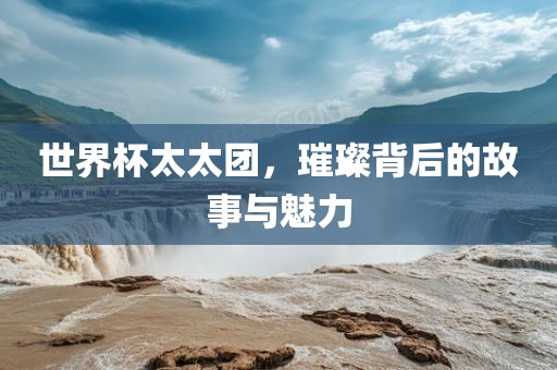 世界杯太太团，璀璨背后的故事与魅力