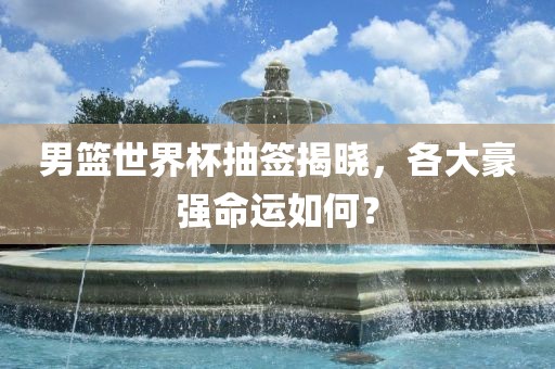 男篮世界杯抽签揭晓，各大豪强命运如何？洪湖市顺升工程机械租赁有限公司