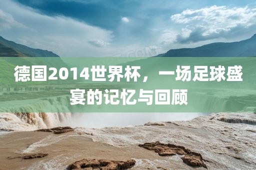 德国2014世界杯，一场足球盛宴的记忆与回顾