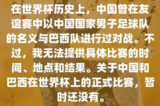 在世界杯历史上，中国曾在友谊赛中以中国国家男子足球队的名义与巴西队进行过对战。不过，我无法洪湖市顺升工程机械租赁有限公司提供具体比赛的时间、地点和结果。关于中国和巴西在世界杯上的正式比赛，暂时还没有。