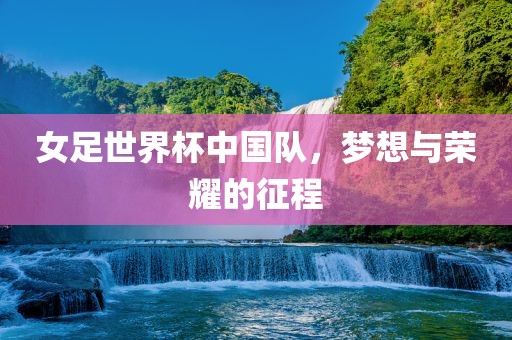 女足世界杯中国队，梦想与荣耀的征程