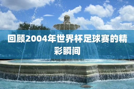 回顾2004年世界杯足球赛的精彩瞬间洪湖市顺升工程机械租赁有限公司