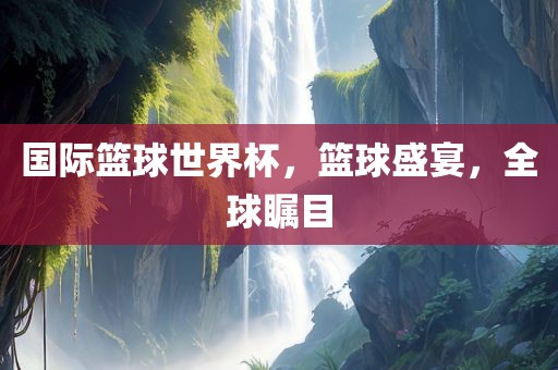 国际篮球世界杯，篮球盛宴，全球瞩目洪湖市顺升工程机械租赁有限公司