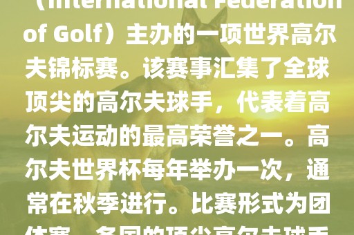 高尔夫世界杯（World Cup of Golf）是一项重要的国际高尔夫比赛，由国际高尔夫联合会（International Federation of Golf）主办的一项世界高尔夫锦标赛。该赛事汇集了全球顶尖的高尔夫球手，代表着高尔夫运动的最高荣誉之一。高尔夫世界杯每年举办一次，通常在秋季进行。比赛形式为团体赛，各国的顶尖高尔夫球手代表本国参赛，比赛地点会在全球各地的高尔夫球场之间轮换。