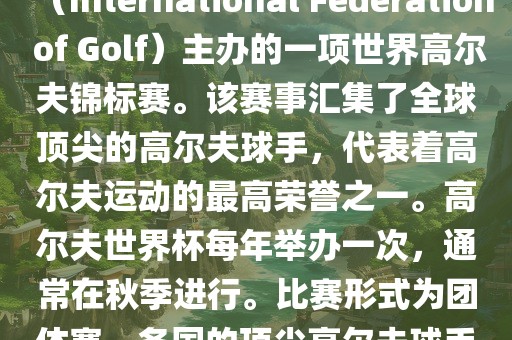 高尔夫世界杯（World Cup of Golf）是一项重要的国际高尔夫比赛，由国际高尔夫联合会（International Federation of Golf）主办的一项世界高尔夫锦标赛。该赛事汇集了全球顶尖的高尔夫球手，代表着高尔夫运动的最高荣誉之一。高尔夫世界杯每年举办一次，通常在秋季进行。比赛形式为团体赛，各国的顶尖高尔夫球手代表本国参赛，比赛地点会在全球各地的高尔夫球场之间轮换。