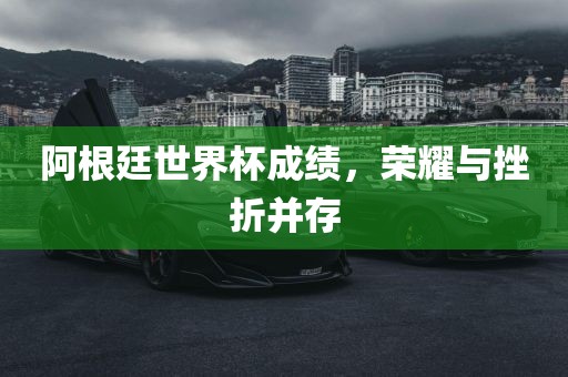 阿根廷世界杯成绩，荣耀与挫折并存