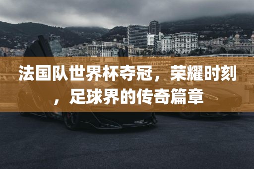 法国队世界杯夺冠，荣耀时刻，足球界的传奇篇章