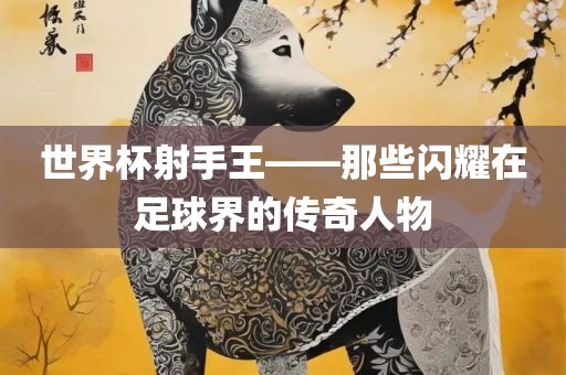 世界杯射手王——洪湖市顺升工程机械租赁有限公司那些闪耀在足球界的传奇人物