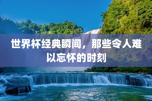 世界杯经典瞬间，那些令人难以忘怀的时刻洪湖市顺升工程机械租赁有限公司