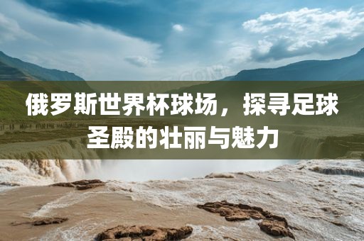 俄罗斯世界杯球场，探寻足球圣殿的壮丽与魅力
