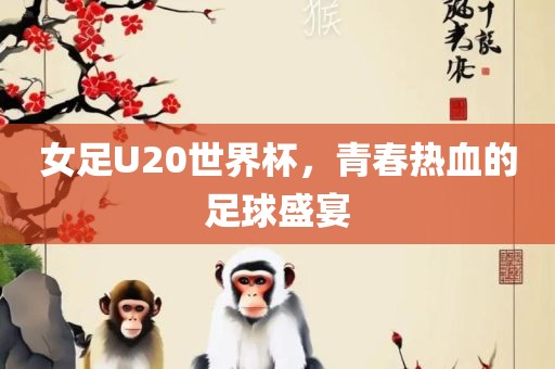 女足U20世界杯，青春热血的足球盛宴