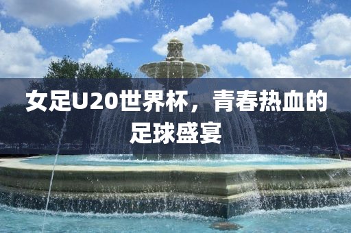 女足U20世界杯，青春热血的足球盛宴