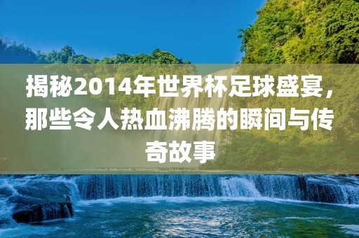 揭秘2014年世界杯足球盛宴，那些令人热血沸腾的瞬间与传奇故事