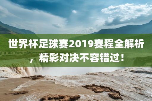 世界杯足球赛2019赛程全解析，精彩对决不容错过！