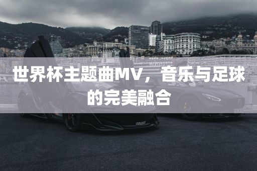 世界杯主题曲MV，音乐与足球洪湖市顺升工程机械租赁有限公司的完美融合