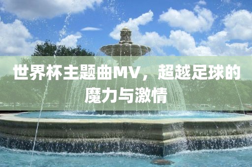 世界杯主题曲MV，超越足球的魔力与激情洪湖市顺升工程机械租赁有限公司